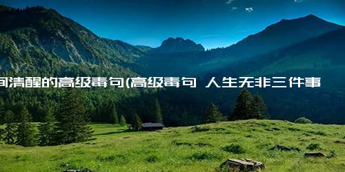人间清醒的高级毒句(高级毒句 人生无非三件事 嘚瑟、低头、虚伪 新人间三不朽 傲娇、屈辱、假面具）